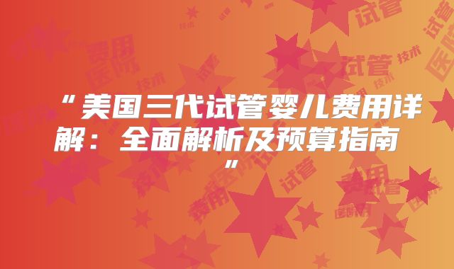 “美国三代试管婴儿费用详解:全面解析及预算指南”