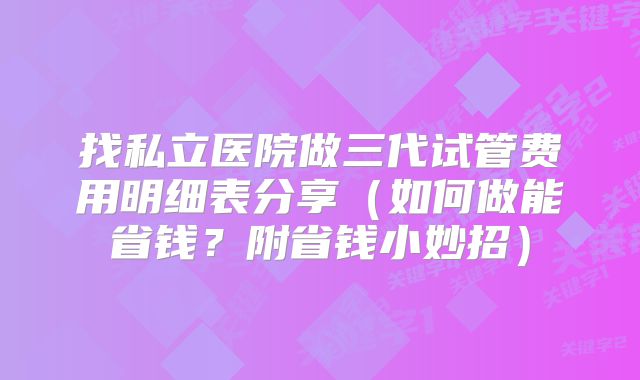 找私立医院做三代试管费用明细表分享（如何做能省钱？附省钱小妙招）