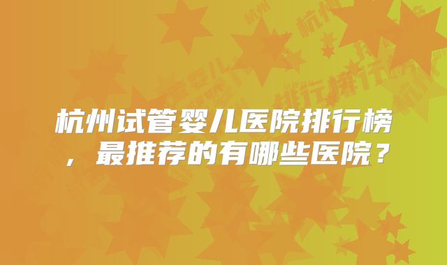 杭州试管婴儿医院排行榜,最推荐的有哪些医院?