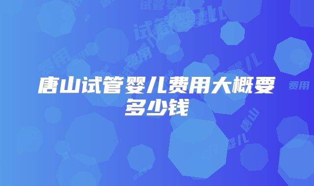 唐山试管婴儿费用大概要多少钱