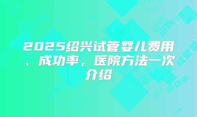 2025绍兴试管婴儿费用、成功率，医院方法一次介绍