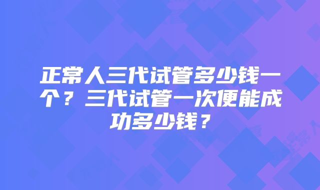 正常人三代试管多少钱一个？三代试管一次便能成功多少钱？
