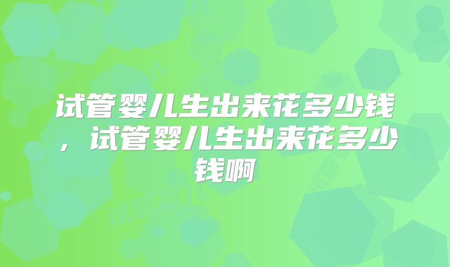 试管婴儿生出来花多少钱，试管婴儿生出来花多少钱啊