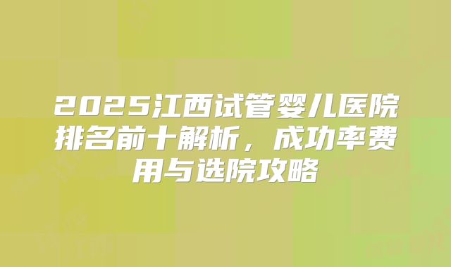 2025江西试管婴儿医院排名前十解析，成功率费用与选院攻略
