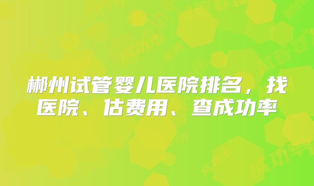 郴州试管婴儿医院排名,找医院、估费用、查成功率