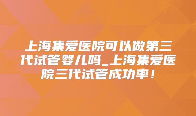 上海集爱医院可以做第三代试管婴儿吗_上海集爱医院三代试管成功率！
