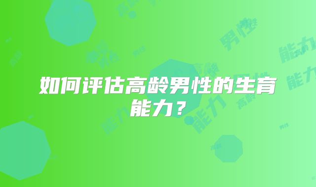 如何评估高龄男性的生育能力?