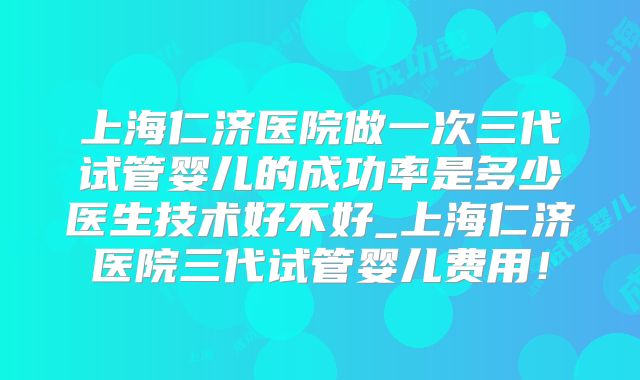 上海仁济医院做一次三代试管婴儿的成功率是多少医生技术好不好_上海仁济医院三代试管婴儿费用!