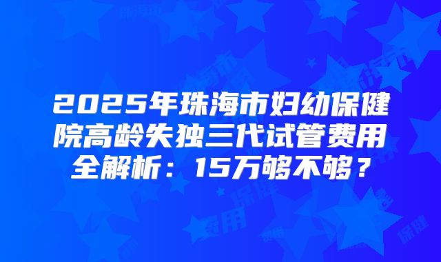 2025年珠海市妇幼保健院高龄失独三代试管费用全解析：15万够不够？