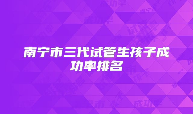 南宁市三代试管生孩子成功率排名
