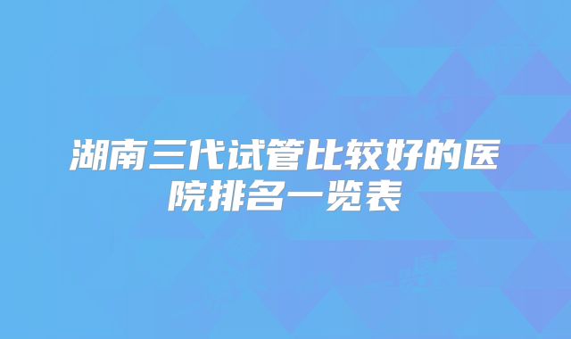 湖南三代试管比较好的医院排名一览表