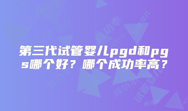 第三代试管婴儿pgd和pgs哪个好?哪个成功率高?
