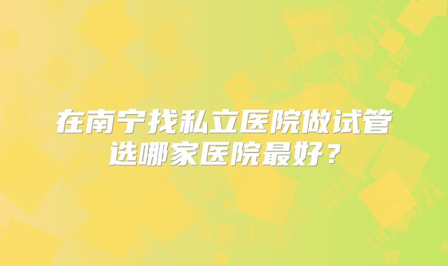 在南宁找私立医院做试管选哪家医院最好？