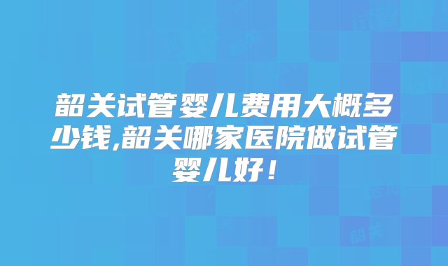 韶关试管婴儿费用大概多少钱,韶关哪家医院做试管婴儿好！