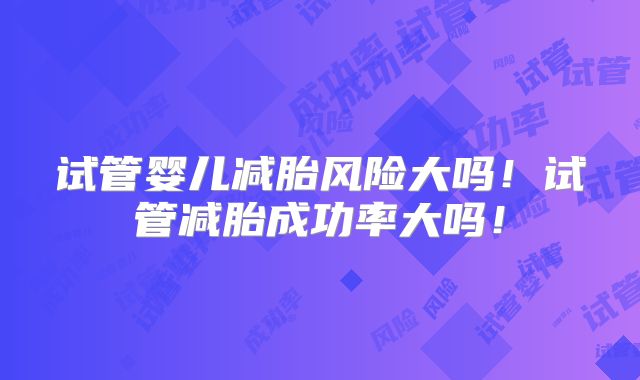 试管婴儿减胎风险大吗!试管减胎成功率大吗!
