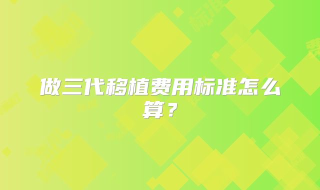 做三代移植费用标准怎么算?