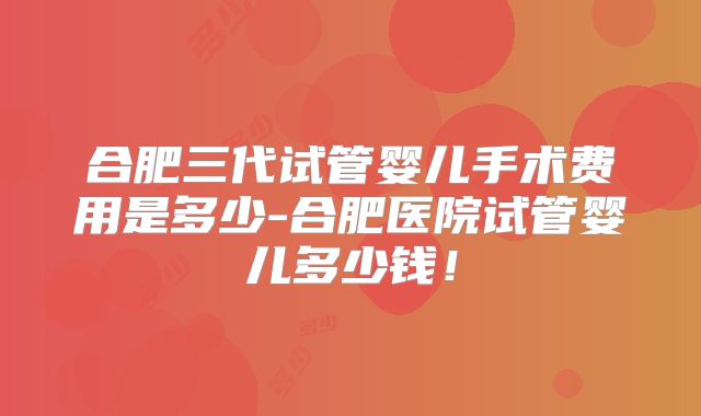 合肥三代试管婴儿手术费用是多少-合肥医院试管婴儿多少钱！
