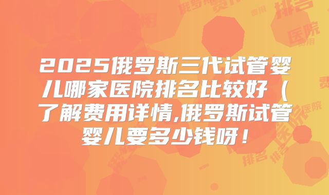 2025俄罗斯三代试管婴儿哪家医院排名比较好(了解费用详情,俄罗斯试管婴儿要多少钱呀!