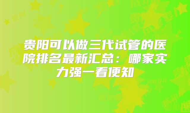 贵阳可以做三代试管的医院排名最新汇总：哪家实力强一看便知