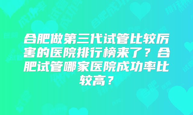 合肥做第三代试管比较厉害的医院排行榜来了？合肥试管哪家医院成功率比较高？