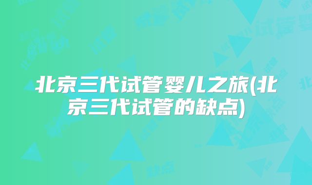 北京三代试管婴儿之旅(北京三代试管的缺点)