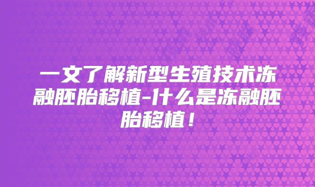 一文了解新型生殖技术冻融胚胎移植-什么是冻融胚胎移植!