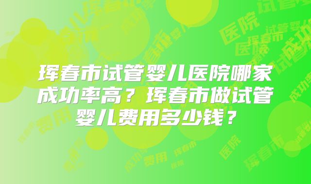 珲春市试管婴儿医院哪家成功率高？珲春市做试管婴儿费用多少钱？