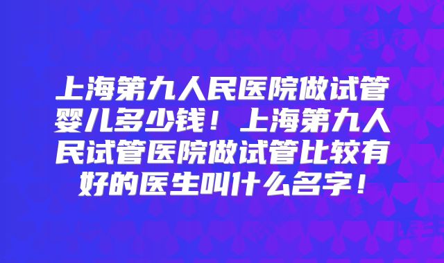 上海第九人民医院做试管婴儿多少钱!上海第九人民试管医院做试管比较有好的医生叫什么名字!