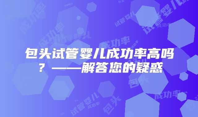 包头试管婴儿成功率高吗?——解答您的疑惑
