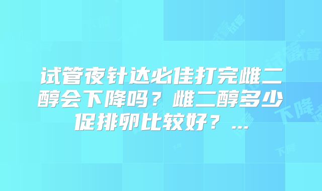 试管夜针达必佳打完雌二醇会下降吗？雌二醇多少促排卵比较好？...