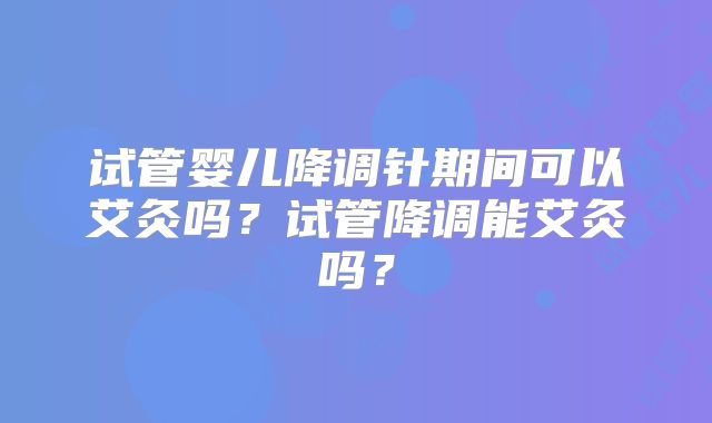 试管婴儿降调针期间可以艾灸吗？试管降调能艾灸吗？