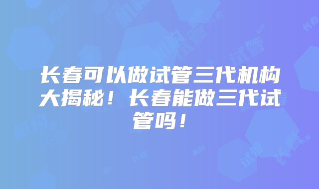 长春可以做试管三代机构大揭秘！长春能做三代试管吗！