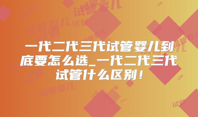 一代二代三代试管婴儿到底要怎么选_一代二代三代试管什么区别!