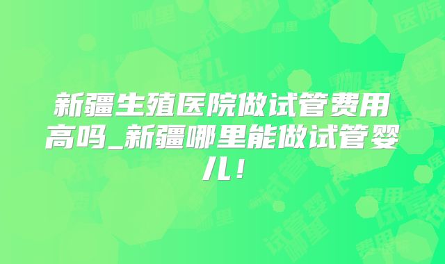 新疆生殖医院做试管费用高吗_新疆哪里能做试管婴儿!
