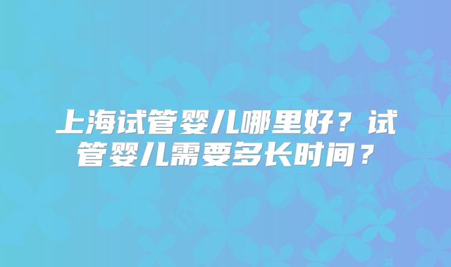 上海试管婴儿哪里好？试管婴儿需要多长时间？