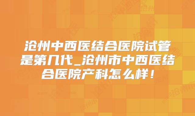 沧州中西医结合医院试管是第几代_沧州市中西医结合医院产科怎么样!