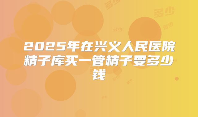 2025年在兴义人民医院精子库买一管精子要多少钱