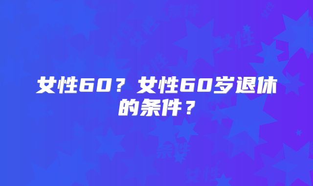 女性60？女性60岁退休的条件？