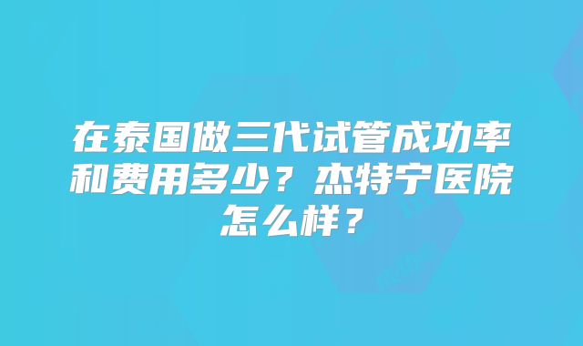 在泰国做三代试管成功率和费用多少？杰特宁医院怎么样？