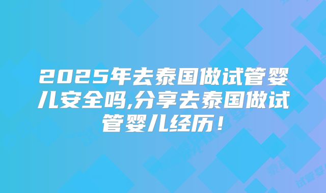 2025年去泰国做试管婴儿安全吗,分享去泰国做试管婴儿经历！