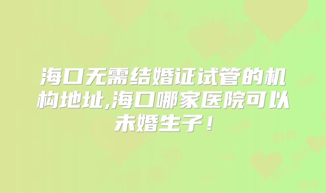 海口无需结婚证试管的机构地址,海口哪家医院可以未婚生子！