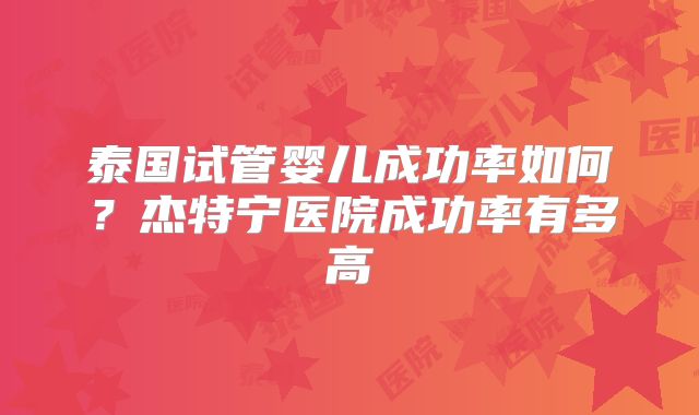 泰国试管婴儿成功率如何?杰特宁医院成功率有多高