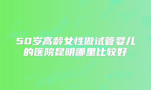 50岁高龄女性做试管婴儿的医院昆明哪里比较好