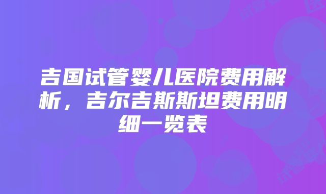 吉国试管婴儿医院费用解析，吉尔吉斯斯坦费用明细一览表