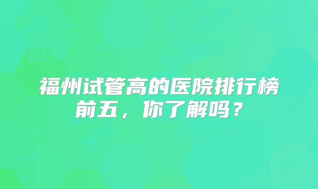 福州试管高的医院排行榜前五，你了解吗？
