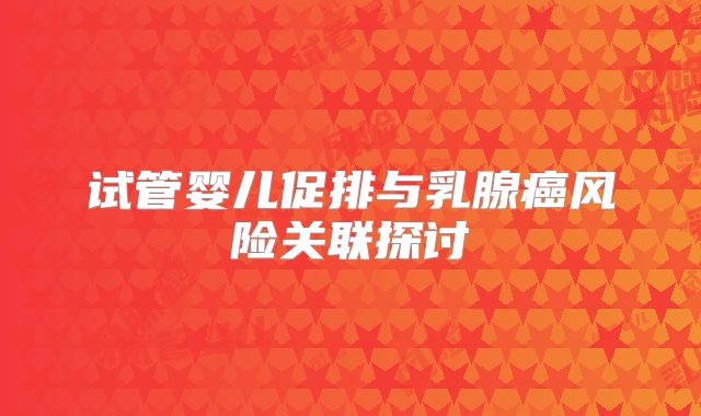 试管婴儿促排与乳腺癌风险关联探讨