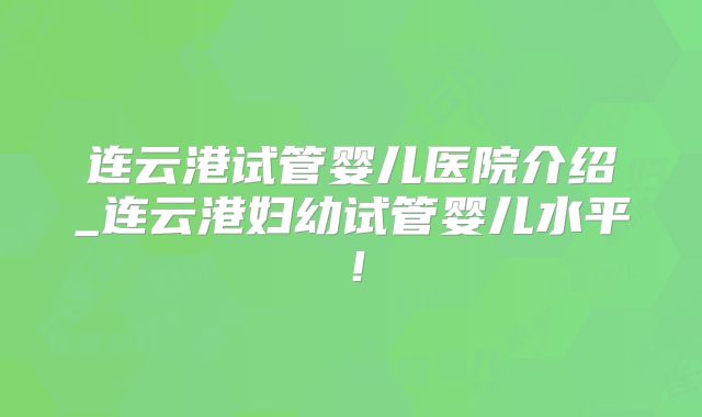 连云港试管婴儿医院介绍_连云港妇幼试管婴儿水平!