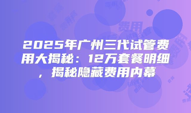 2025年广州三代试管费用大揭秘:12万套餐明细,揭秘隐藏费用内幕