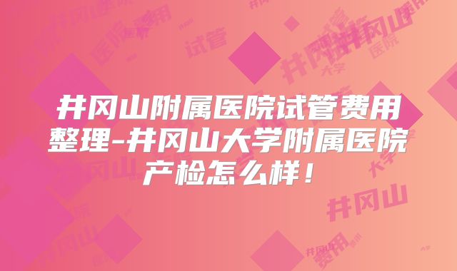 井冈山附属医院试管费用整理-井冈山大学附属医院产检怎么样!