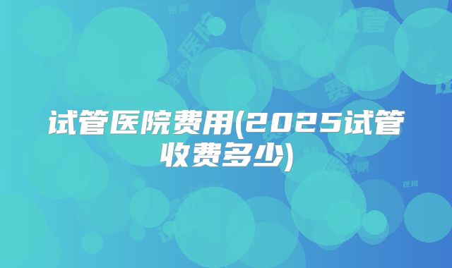 试管医院费用(2025试管收费多少)